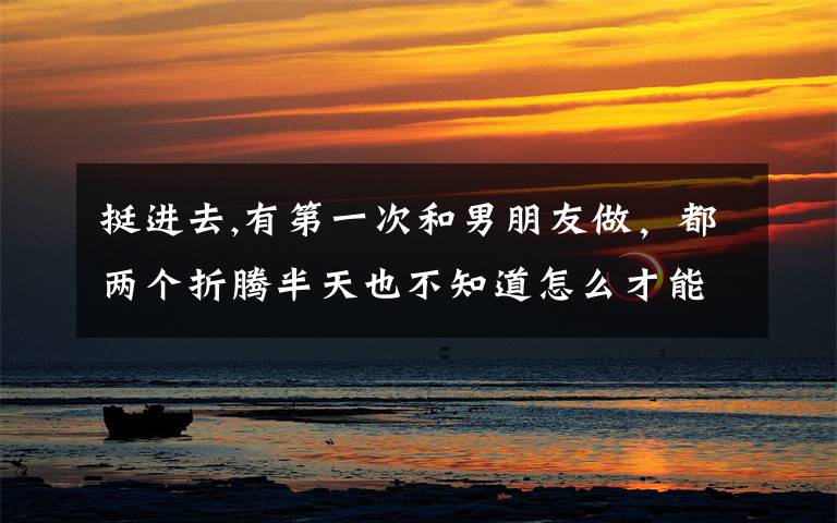 挺进去,有第一次和男朋友做，都两个折腾半天也不知道怎么才能进去的吗