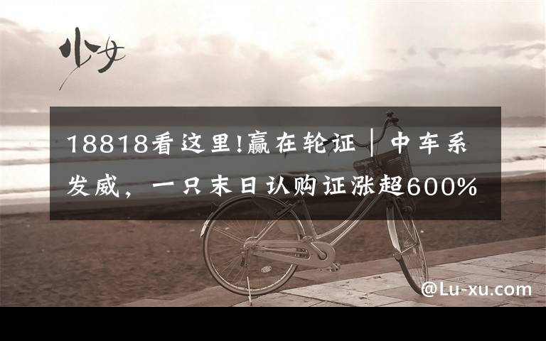 18818看这里!赢在轮证｜中车系发威，一只末日认购证涨超600%
