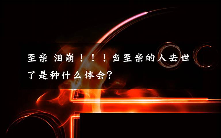 至亲 泪崩！！！当至亲的人去世了是种什么体会？