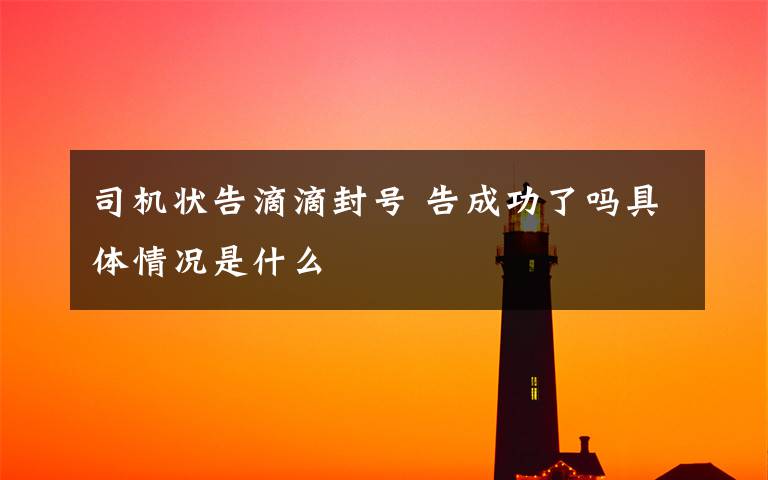 司机状告滴滴封号 告成功了吗具体情况是什么