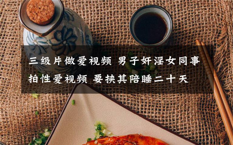 三级片做爱视频 男子奸淫女同事拍性爱视频 要挟其陪睡二十天