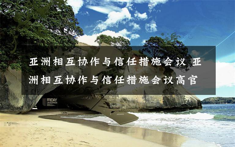 亚洲相互协作与信任措施会议 亚洲相互协作与信任措施会议高官委员会会议在重庆举行