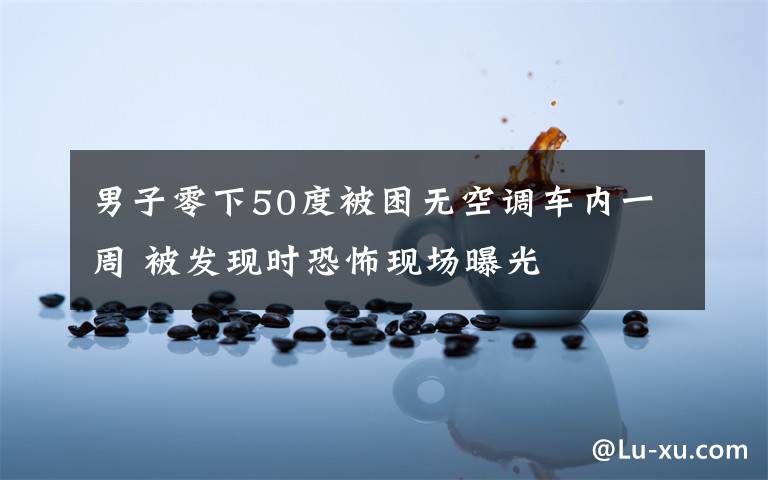 男子零下50度被困无空调车内一周 被发现时恐怖现场曝光