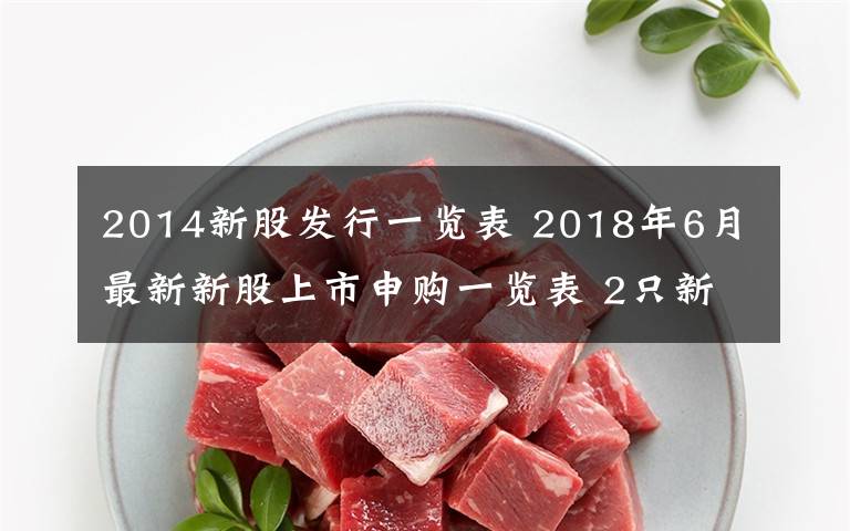 2014新股发行一览表 2018年6月最新新股上市申购一览表 2只新股票IPO发行一览表