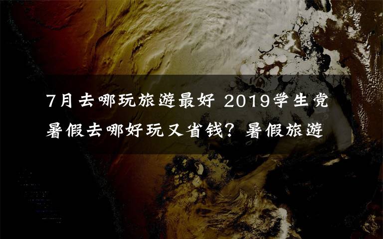 7月去哪玩旅游最好 2019学生党暑假去哪好玩又省钱？暑假旅游好去处大盘点