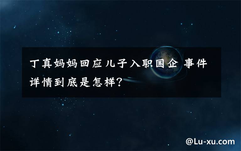 丁真妈妈回应儿子入职国企 事件详情到底是怎样？