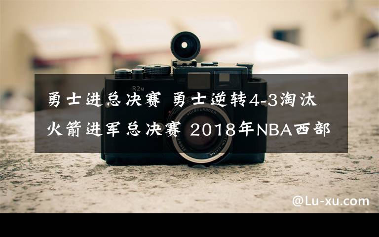 勇士进总决赛 勇士逆转4-3淘汰火箭进军总决赛 2018年NBA西部决赛勇士101-92胜火箭