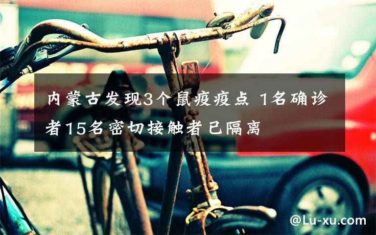 内蒙古发现3个鼠疫疫点 1名确诊者15名密切接触者已隔离