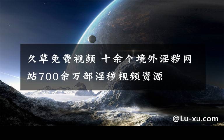 久草免费视频 十余个境外淫秽网站700余万部淫秽视频资源