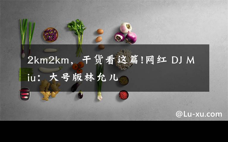 2km2km，干货看这篇!网红 DJ Miu：大号版林允儿