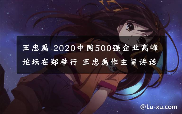 王忠禹 2020中国500强企业高峰论坛在郑举行 王忠禹作主旨讲话 尹弘出席并致辞