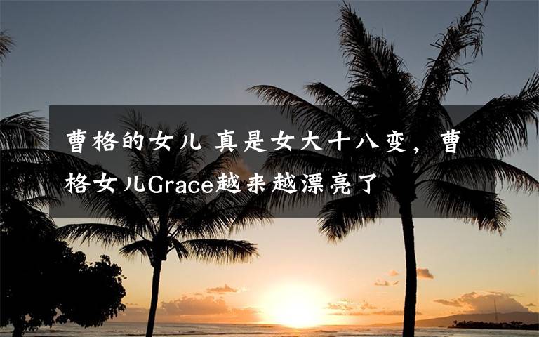 曹格的女儿 真是女大十八变，曹格女儿Grace越来越漂亮了