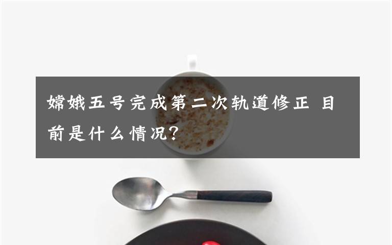 嫦娥五号完成第二次轨道修正 目前是什么情况？