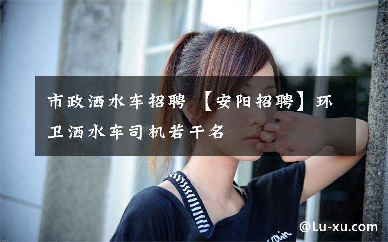 市政洒水车招聘 【安阳招聘】环卫洒水车司机若干名