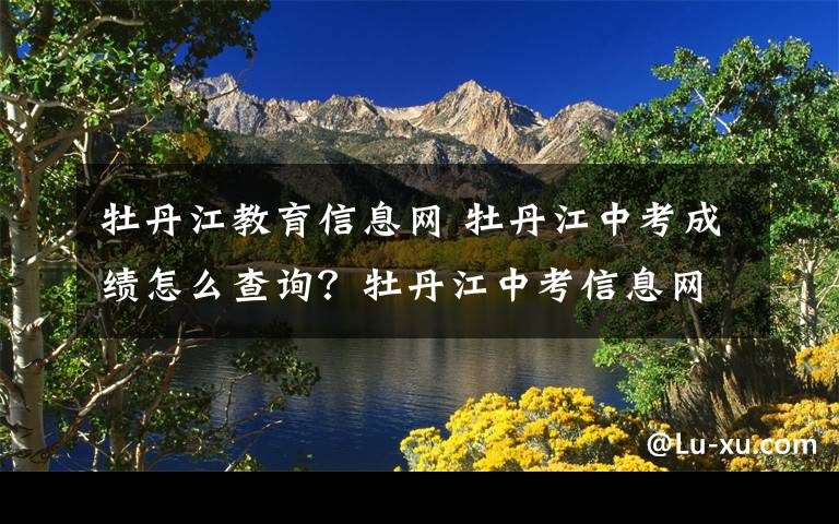 牡丹江教育信息网 牡丹江中考成绩怎么查询？牡丹江中考信息网 牡丹江教育云可查