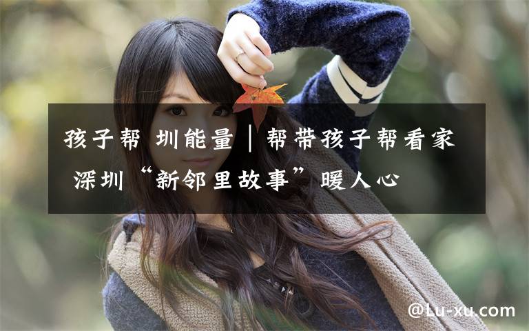 孩子帮 圳能量｜帮带孩子帮看家 深圳“新邻里故事”暖人心