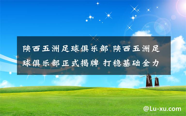 陕西五洲足球俱乐部 陕西五洲足球俱乐部正式揭牌 打稳基础全力冲超