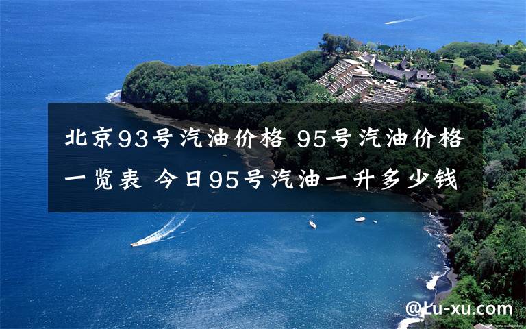 北京93号汽油价格 95号汽油价格一览表 今日95号汽油一升多少钱查询