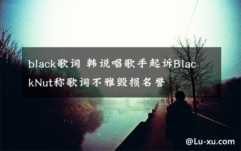 black歌词 韩说唱歌手起诉BlackNut称歌词不雅毁损名誉