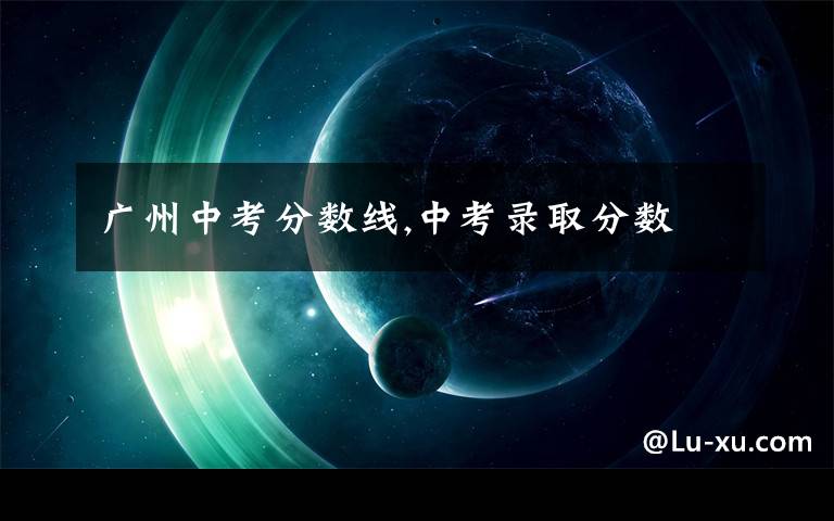 广州中考分数线,中考录取分数
