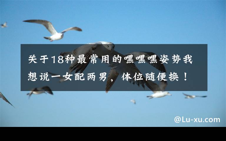 关于18种最常用的嘿嘿嘿姿势我想说一女配两男，体位随便换！