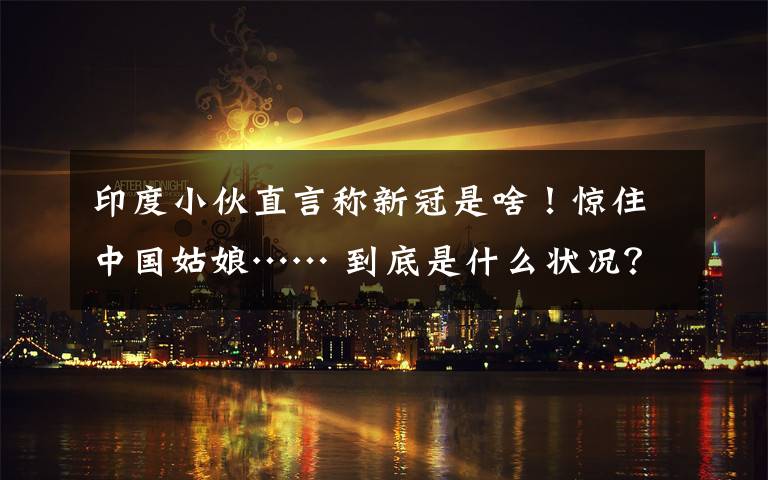 印度小伙直言称新冠是啥！惊住中国姑娘…… 到底是什么状况？