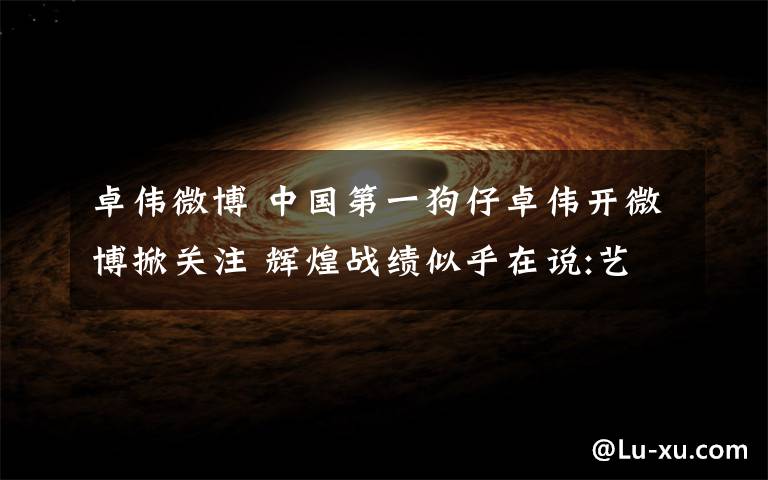 卓伟微博 中国第一狗仔卓伟开微博掀关注 辉煌战绩似乎在说:艺人们颤抖吧