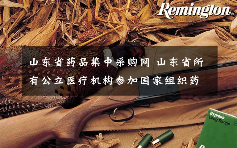 山东省药品集中采购网 山东省所有公立医疗机构参加国家组织药品集中采购和使用试点