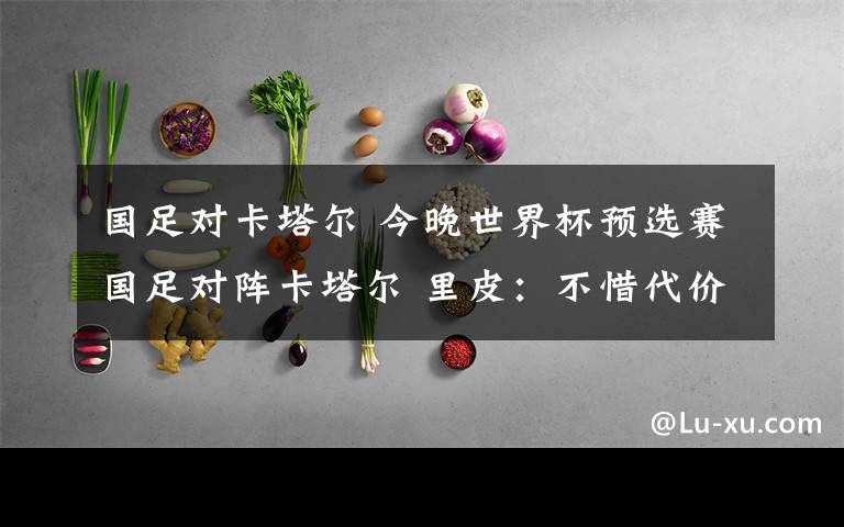 国足对卡塔尔 今晚世界杯预选赛国足对阵卡塔尔 里皮：不惜代价放手一搏