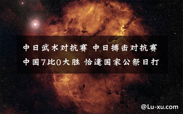 中日武术对抗赛 中日搏击对抗赛中国7比0大胜 恰逢国家公祭日打得爽