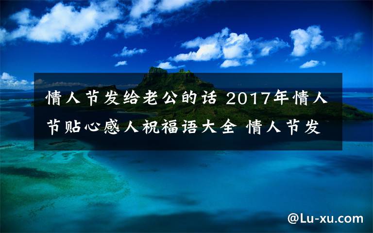 情人节发给老公的话 2017年情人节贴心感人祝福语大全 情人节发给老公男朋友的祝福短信微信