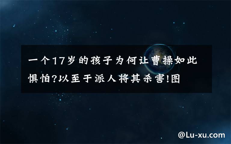 一个17岁的孩子为何让曹操如此惧怕?以至于派人将其杀害!图