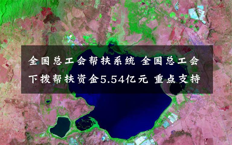 全国总工会帮扶系统 全国总工会下拨帮扶资金5.54亿元 重点支持深度困难职工家庭
