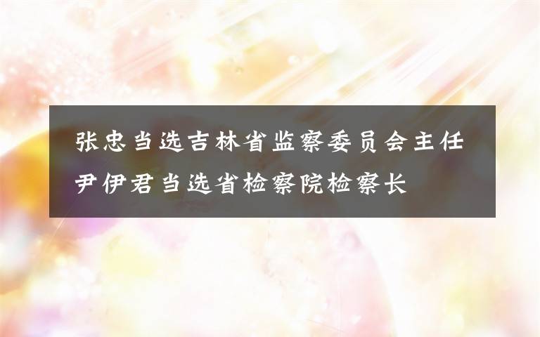  张忠当选吉林省监察委员会主任 尹伊君当选省检察院检察长