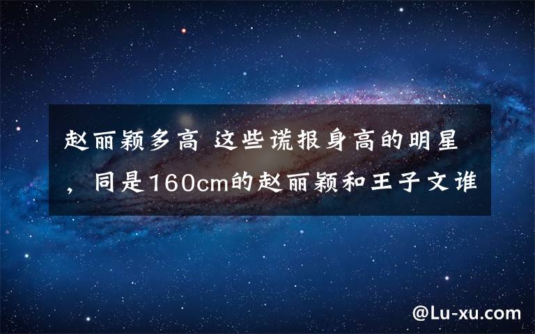 赵丽颖多高 这些谎报身高的明星，同是160cm的赵丽颖和王子文谁更尴尬