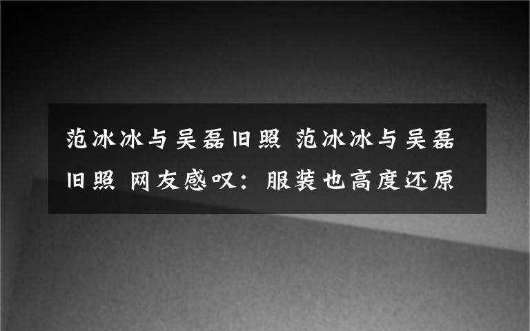 范冰冰与吴磊旧照 范冰冰与吴磊旧照 网友感叹：服装也高度还原，时间都去哪了