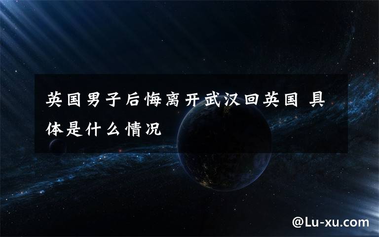 英国男子后悔离开武汉回英国 具体是什么情况