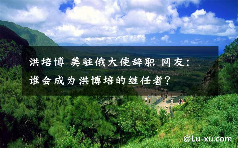 洪培博 美驻俄大使辞职 网友：谁会成为洪博培的继任者？