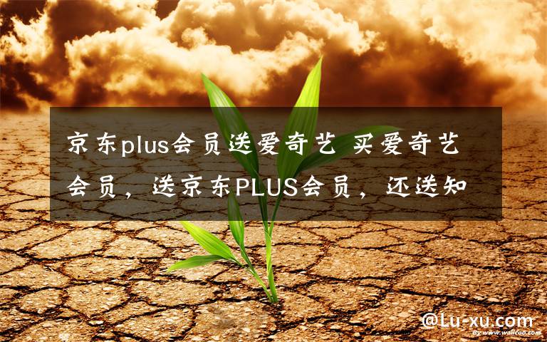 京东plus会员送爱奇艺 买爱奇艺会员，送京东PLUS会员，还送知乎会员