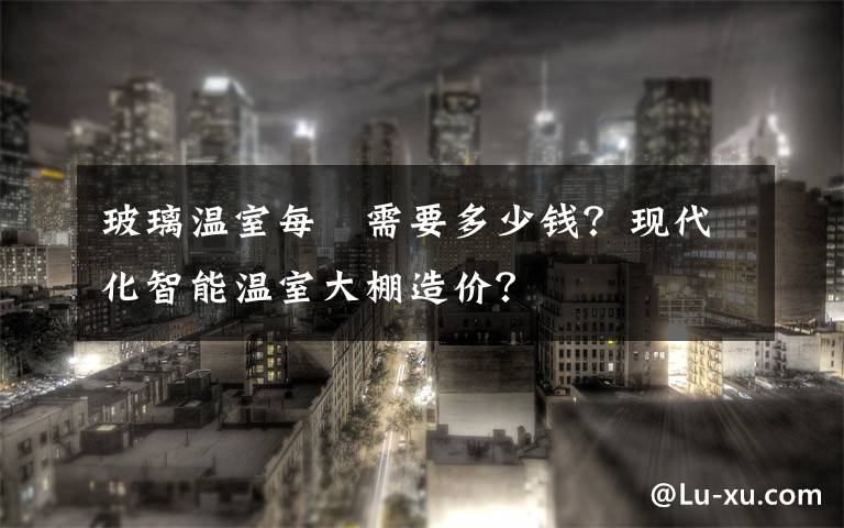 玻璃温室每㎡需要多少钱？现代化智能温室大棚造价？