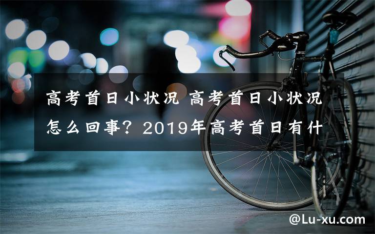 高考首日小状况 高考首日小状况怎么回事？2019年高考首日有什么小状况汇总