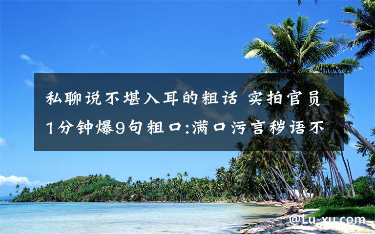 私聊说不堪入耳的粗话 实拍官员1分钟爆9句粗口:满口污言秽语不堪入耳 官员遭人肉