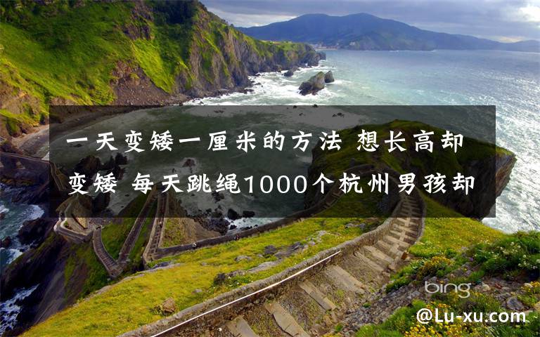 一天变矮一厘米的方法 想长高却变矮 每天跳绳1000个杭州男孩却成班里最矮 这锅“跳绳”不背！