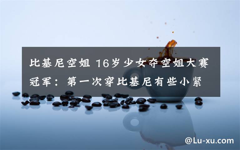 比基尼空姐 16岁少女夺空姐大赛冠军：第一次穿比基尼有些小紧张 一脸微笑最致命