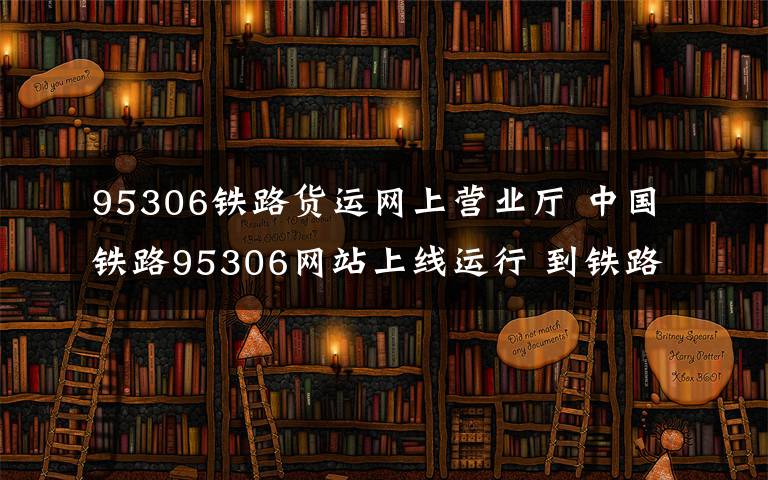 95306铁路货运网上营业厅 中国铁路95306网站上线运行 到铁路运货可以在网上轻松搞定