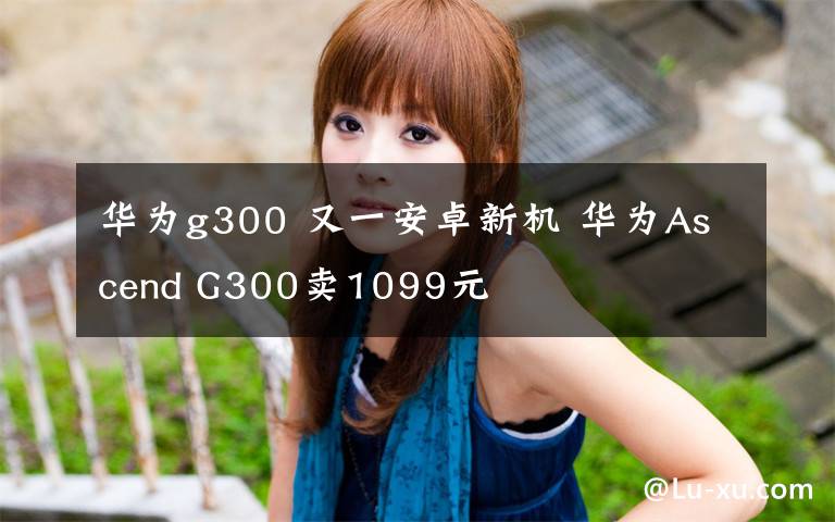 华为g300 又一安卓新机 华为Ascend G300卖1099元