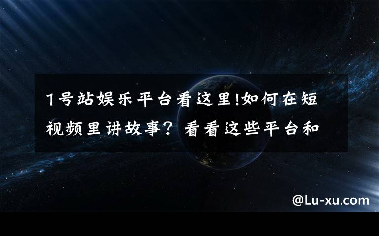 1号站娱乐平台看这里!如何在短视频里讲故事？看看这些平台和创作者怎么做