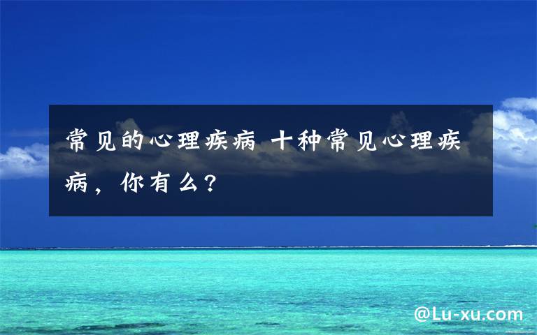 常见的心理疾病 十种常见心理疾病，你有么?