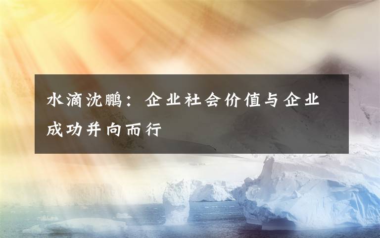 水滴沈鹏：企业社会价值与企业成功并向而行