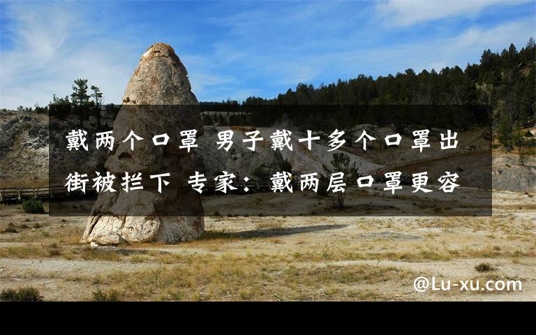 戴两个口罩 男子戴十多个口罩出街被拦下 专家：戴两层口罩更容易被感染